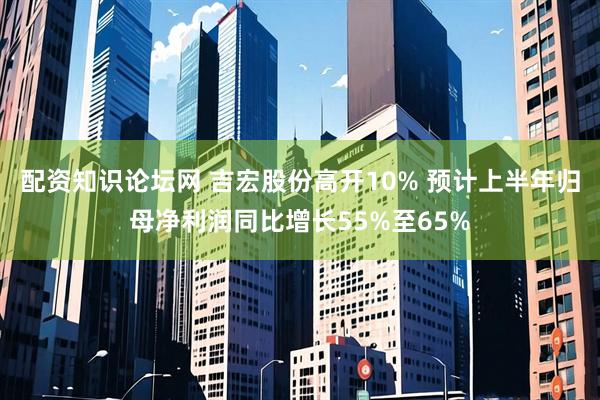 配资知识论坛网 吉宏股份高开10% 预计上半年归母净利润同比增长55%至65%