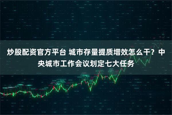 炒股配资官方平台 城市存量提质增效怎么干？中央城市工作会议划定七大任务
