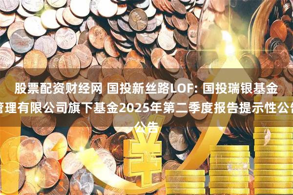 股票配资财经网 国投新丝路LOF: 国投瑞银基金管理有限公司旗下基金2025年第二季度报告提示性公告