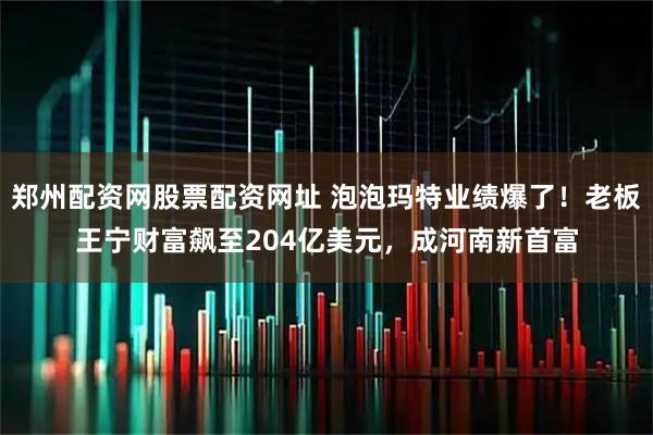 郑州配资网股票配资网址 泡泡玛特业绩爆了!老板王宁财富飙至204亿美元,成河南新首富