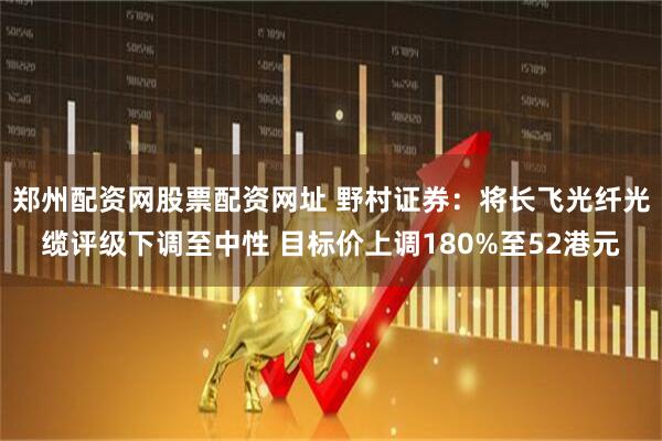郑州配资网股票配资网址 野村证券:将长飞光纤光缆评级下调至中性 目标价上调180%至52港元