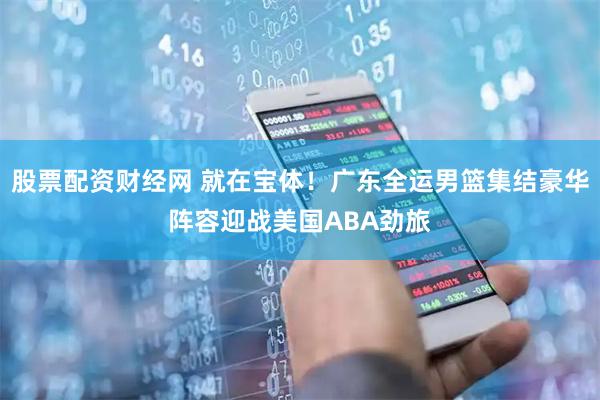 股票配资财经网 就在宝体！广东全运男篮集结豪华阵容迎战美国ABA劲旅