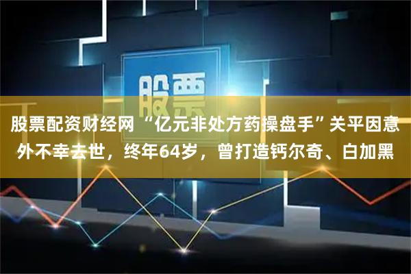 股票配资财经网 “亿元非处方药操盘手”关平因意外不幸去世，终年64岁，曾打造钙尔奇、白加黑