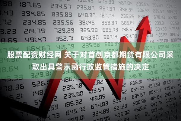 股票配资财经网 关于对首创京都期货有限公司采取出具警示函行政监管措施的决定