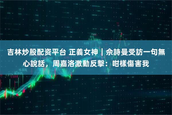 吉林炒股配资平台 正義女神｜佘詩曼受訪一句無心說話，周嘉洛激動反擊：咁樣傷害我