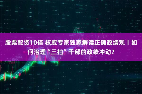 股票配资10倍 权威专家独家解读正确政绩观丨如何治理“三拍”干部的政绩冲动？