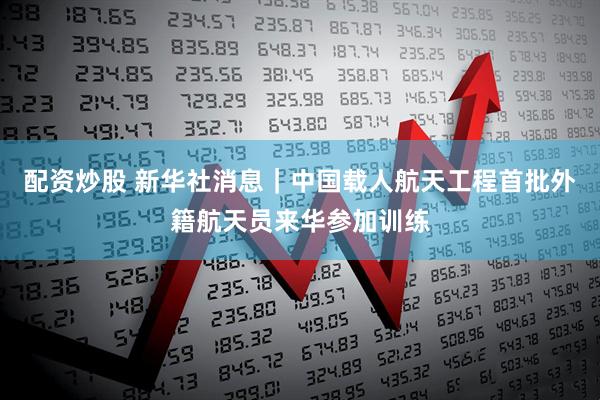 配资炒股 新华社消息｜中国载人航天工程首批外籍航天员来华参加训练