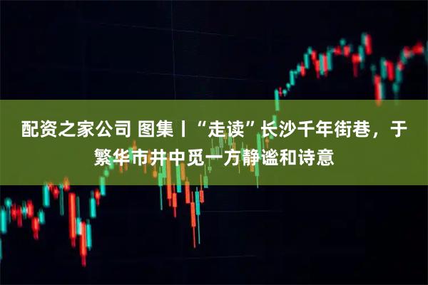 配资之家公司 图集丨“走读”长沙千年街巷，于繁华市井中觅一方静谧和诗意