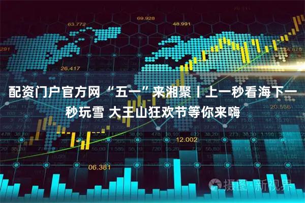 配资门户官方网 “五一”来湘聚丨上一秒看海下一秒玩雪 大王山狂欢节等你来嗨